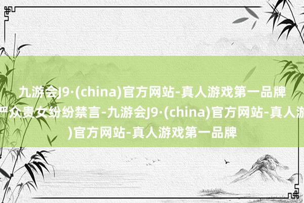 九游会J9·(china)官方网站-真人游戏第一品牌碍于皇家威严众贵女纷纷禁言-九游会J9·(china)官方网站-真人游戏第一品牌