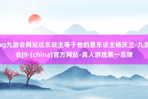 ag九游会网站这东谈主等于他的恩东谈主杨庆兰-九游会J9·(china)官方网站-真人游戏第一品牌