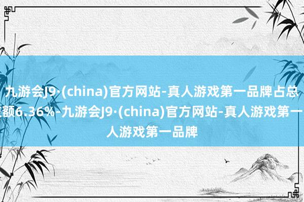 九游会J9·(china)官方网站-真人游戏第一品牌占总成交额6.36%-九游会J9·(china)官方网站-真人游戏第一品牌