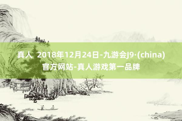 真人  2018年12月24日-九游会J9·(china)官方网站-真人游戏第一品牌