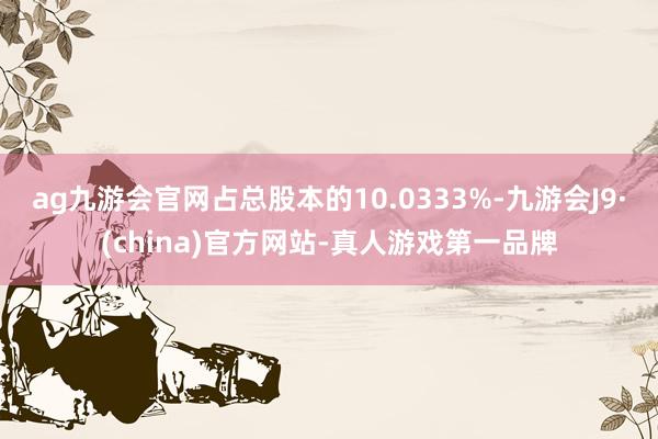 ag九游会官网占总股本的10.0333%-九游会J9·(china)官方网站-真人游戏第一品牌