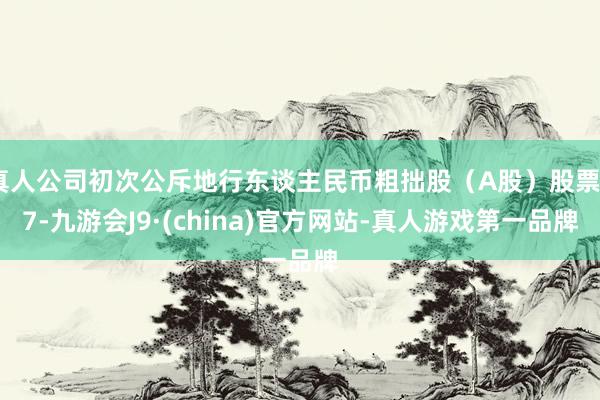 真人公司初次公斥地行东谈主民币粗拙股（A股）股票27-九游会J9·(china)官方网站-真人游戏第一品牌