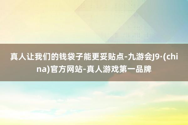 真人让我们的钱袋子能更妥贴点-九游会J9·(china)官方网站-真人游戏第一品牌