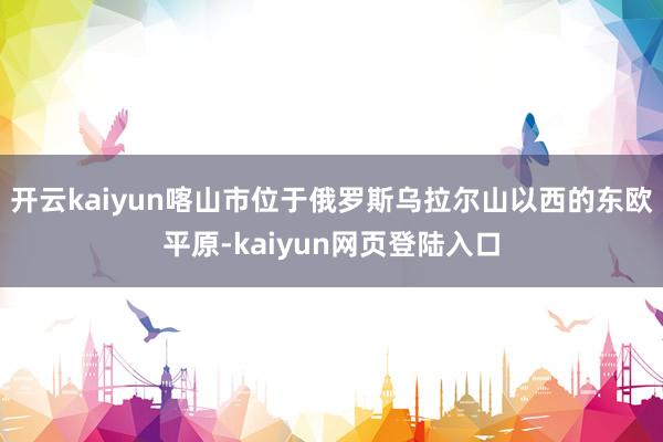 开云kaiyun喀山市位于俄罗斯乌拉尔山以西的东欧平原-kaiyun网页登陆入口