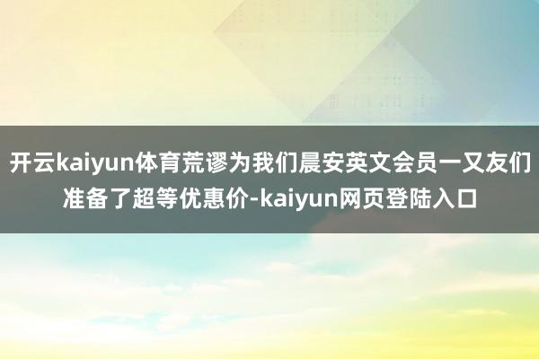 开云kaiyun体育荒谬为我们晨安英文会员一又友们准备了超等优惠价-kaiyun网页登陆入口