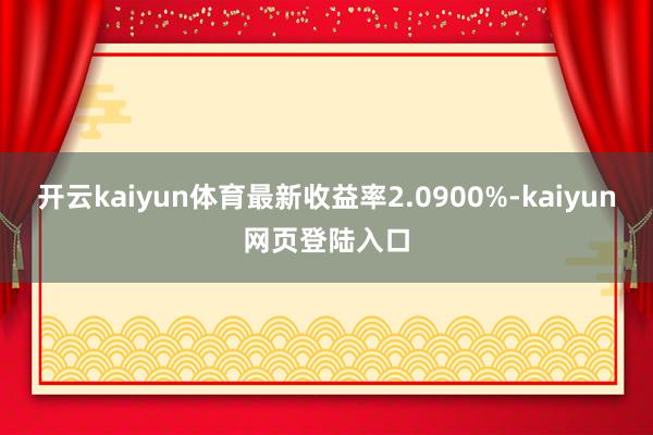 开云kaiyun体育最新收益率2.0900%-kaiyun网页登陆入口