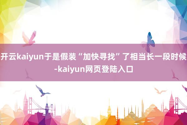 开云kaiyun于是假装“加快寻找”了相当长一段时候-kaiyun网页登陆入口