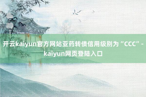 开云kaiyun官方网站亚药转债信用级别为“CCC”-kaiyun网页登陆入口