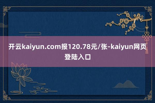 开云kaiyun.com报120.78元/张-kaiyun网页登陆入口