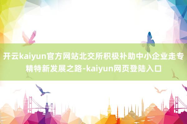 开云kaiyun官方网站北交所积极补助中小企业走专精特新发展之路-kaiyun网页登陆入口