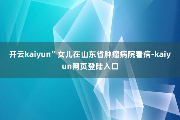 开云kaiyun”　　女儿在山东省肿瘤病院看病-kaiyun网页登陆入口