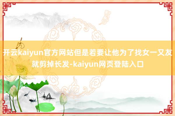 开云kaiyun官方网站但是若要让他为了找女一又友就剪掉长发-kaiyun网页登陆入口