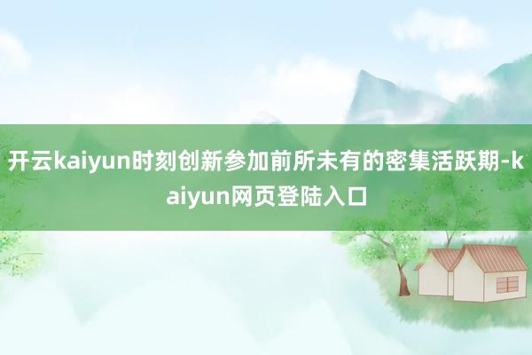 开云kaiyun时刻创新参加前所未有的密集活跃期-kaiyun网页登陆入口