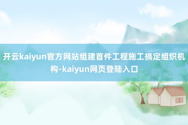 开云kaiyun官方网站组建首件工程施工搞定组织机构-kaiyun网页登陆入口