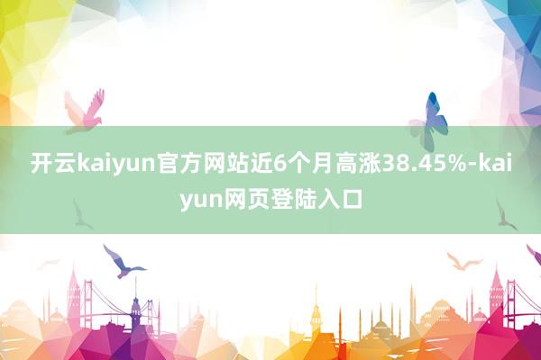 开云kaiyun官方网站近6个月高涨38.45%-kaiyun网页登陆入口