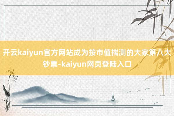 开云kaiyun官方网站成为按市值揣测的大家第八大钞票-kaiyun网页登陆入口