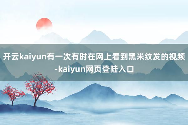 开云kaiyun有一次有时在网上看到黑米纹发的视频-kaiyun网页登陆入口