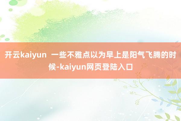 开云kaiyun  一些不雅点以为早上是阳气飞腾的时候-kaiyun网页登陆入口