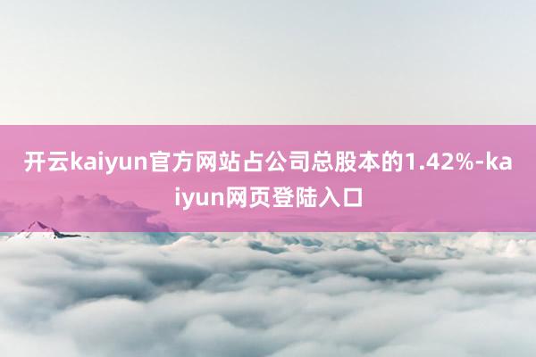 开云kaiyun官方网站占公司总股本的1.42%-kaiyun网页登陆入口