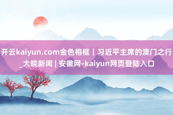 开云kaiyun.com金色相框｜习近平主席的澳门之行_大皖新闻 | 安徽网-kaiyun网页登陆入口