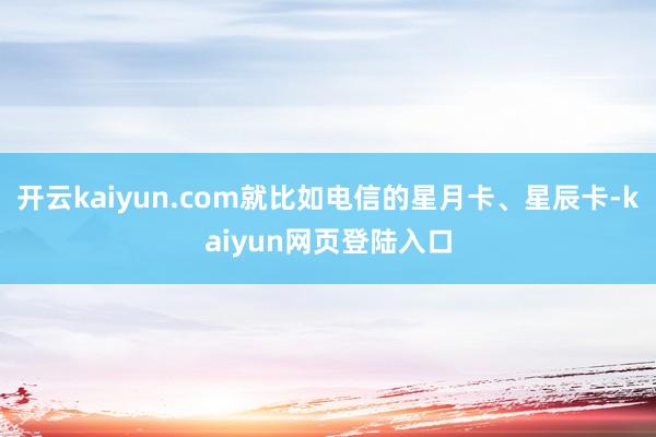 开云kaiyun.com就比如电信的星月卡、星辰卡-kaiyun网页登陆入口