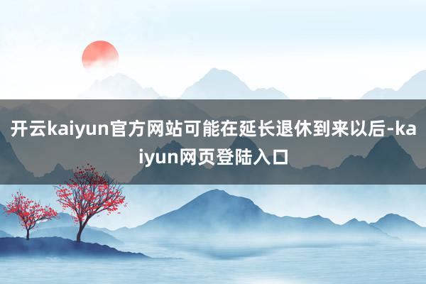 开云kaiyun官方网站可能在延长退休到来以后-kaiyun网页登陆入口