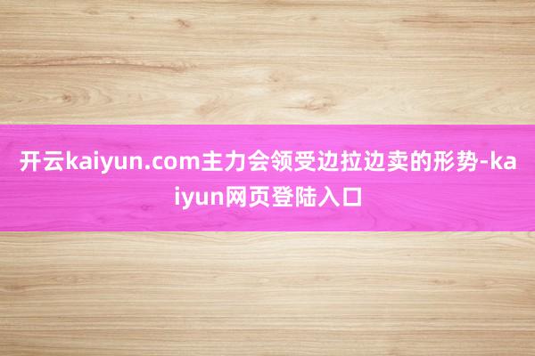 开云kaiyun.com主力会领受边拉边卖的形势-kaiyun网页登陆入口