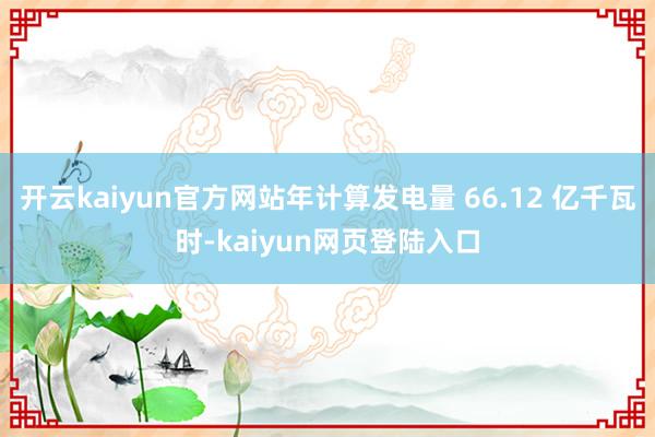 开云kaiyun官方网站年计算发电量 66.12 亿千瓦时-kaiyun网页登陆入口