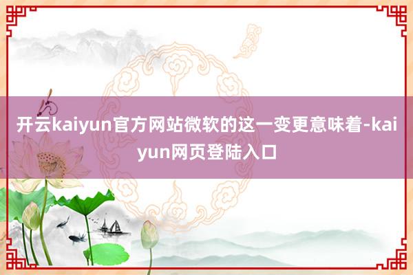 开云kaiyun官方网站微软的这一变更意味着-kaiyun网页登陆入口