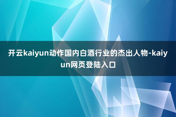 开云kaiyun动作国内白酒行业的杰出人物-kaiyun网页登陆入口