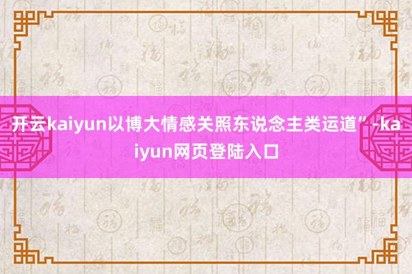 开云kaiyun以博大情感关照东说念主类运道”-kaiyun网页登陆入口