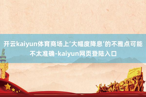 开云kaiyun体育商场上‘大幅度降息’的不雅点可能不太准确-kaiyun网页登陆入口