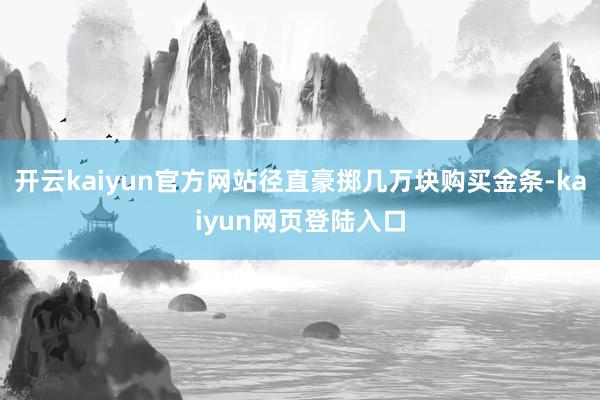 开云kaiyun官方网站径直豪掷几万块购买金条-kaiyun网页登陆入口