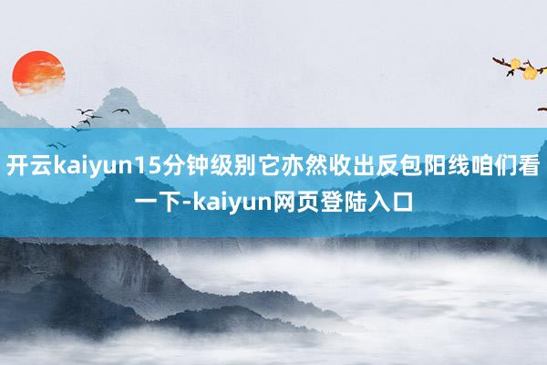 开云kaiyun15分钟级别它亦然收出反包阳线咱们看一下-kaiyun网页登陆入口