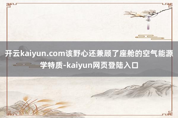 开云kaiyun.com该野心还兼顾了座舱的空气能源学特质-kaiyun网页登陆入口