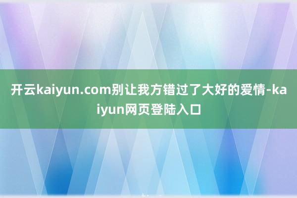 开云kaiyun.com别让我方错过了大好的爱情-kaiyun网页登陆入口