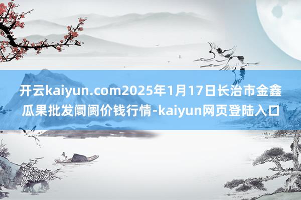 开云kaiyun.com2025年1月17日长治市金鑫瓜果批发阛阓价钱行情-kaiyun网页登陆入口