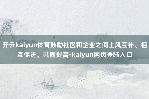 开云kaiyun体育鼓励社区和企业之间上风互补、相互促进、共同提高-kaiyun网页登陆入口