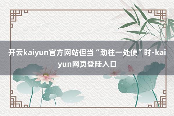 开云kaiyun官方网站但当“劲往一处使”时-kaiyun网页登陆入口