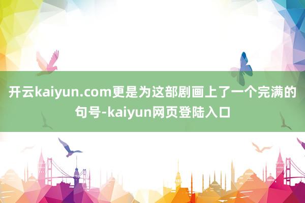 开云kaiyun.com更是为这部剧画上了一个完满的句号-kaiyun网页登陆入口