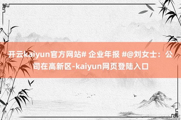 开云kaiyun官方网站# 企业年报 #@刘女士：公司在高新区-kaiyun网页登陆入口