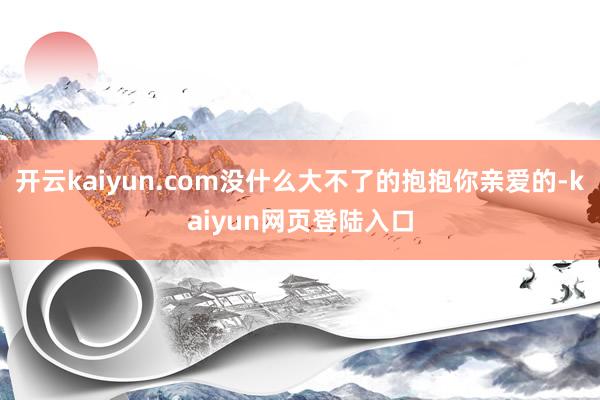 开云kaiyun.com没什么大不了的抱抱你亲爱的-kaiyun网页登陆入口