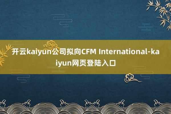 开云kaiyun公司拟向CFM International-kaiyun网页登陆入口