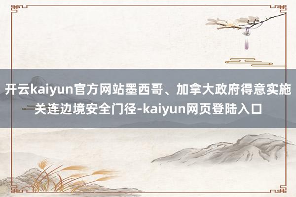 开云kaiyun官方网站墨西哥、加拿大政府得意实施关连边境安全门径-kaiyun网页登陆入口