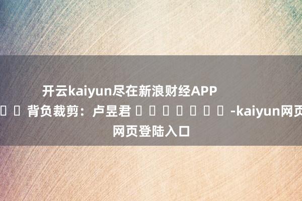 开云kaiyun尽在新浪财经APP            						背负裁剪：卢昱君 							-kaiyun网页登陆入口