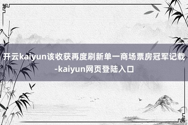 开云kaiyun该收获再度刷新单一商场票房冠军记载-kaiyun网页登陆入口