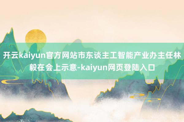 开云kaiyun官方网站市东谈主工智能产业办主任林毅在会上示意-kaiyun网页登陆入口