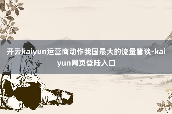 开云kaiyun运营商动作我国最大的流量管谈-kaiyun网页登陆入口