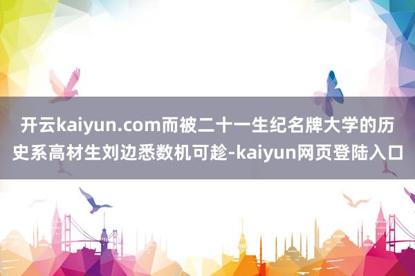 开云kaiyun.com而被二十一生纪名牌大学的历史系高材生刘边悉数机可趁-kaiyun网页登陆入口